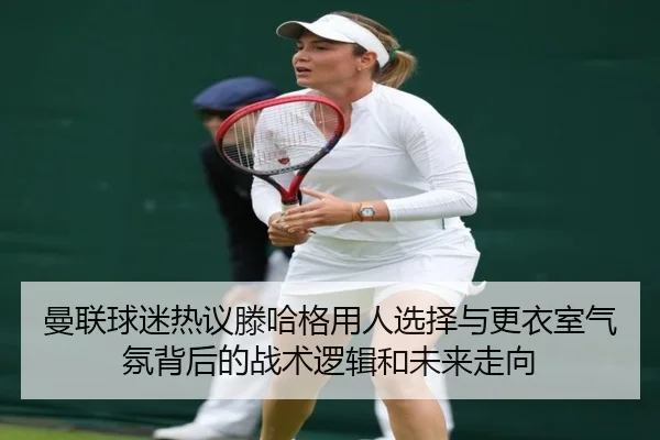 曼联球迷热议滕哈格用人选择与更衣室气氛背后的战术逻辑和未来走向